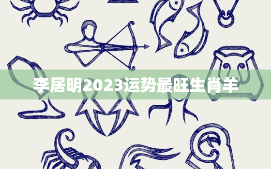 李居明2023运势最旺生肖羊，李居明2022年生肖羊运势运程