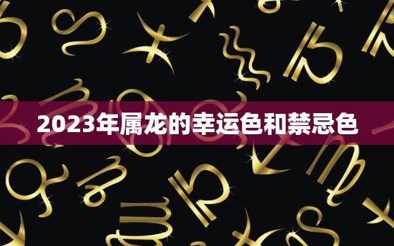 2023年属龙的幸运色和禁忌色，属龙的在2023年的运势好不好呢