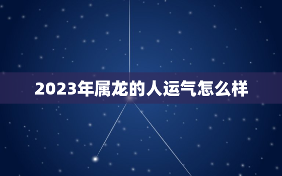 2023年属龙的人运气怎么样，2023年属龙的人运气怎么样女