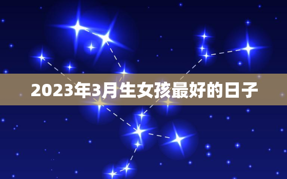 2023年3月生女孩最好的日子，2023年生宝宝几月份最好