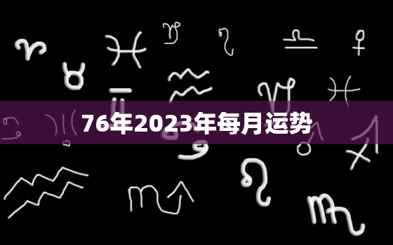 76年2023年每月运势，76年2023年属龙人的全年运势