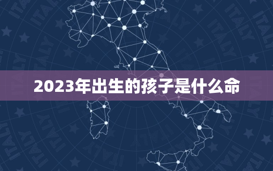 2023年出生的孩子是什么命，2023年出生的孩子是什么命缺什么名字