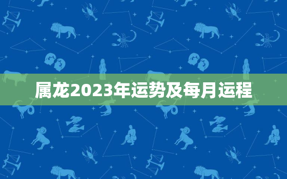 属龙2023年运势及每月运程，属龙2023年全年运势