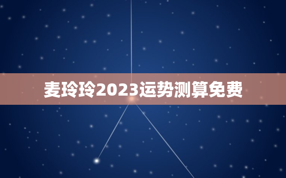 麦玲玲2023运势测算免费，麦玲玲测算2020年运势