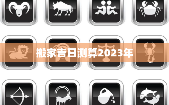 搬家吉日测算2023年，搬家吉日测算2023年二月吉时