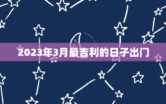 2023年3月最吉利的日子出门，20213月出门吉利日子