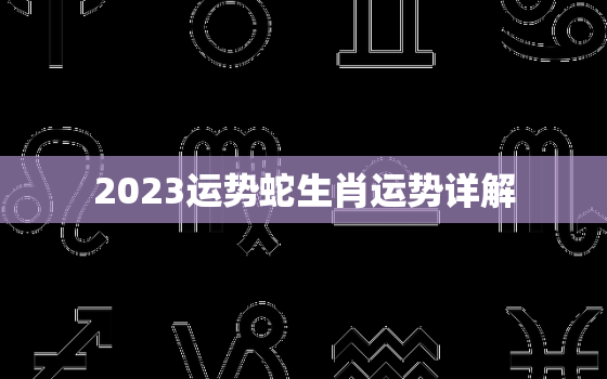 2023运势蛇生肖运势详解，2023年生肖蛇运势