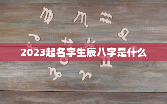 2023起名字生辰八字是什么，2023出生的孩子是什么命,缺什么