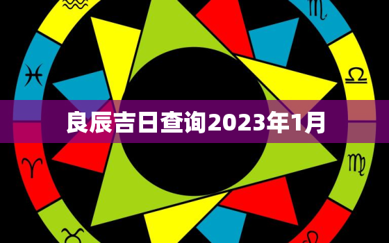 良辰吉日查询2023年1月，良辰吉日查询2023年1月份