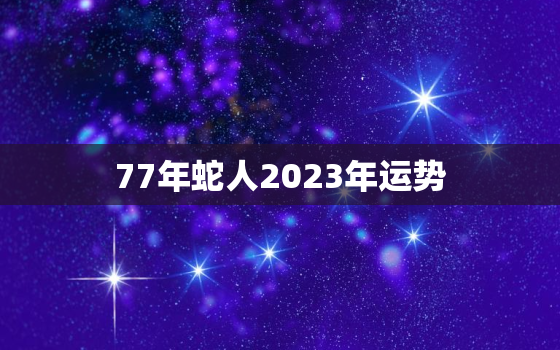 77年蛇人2023年运势
，77年属蛇一生三大难