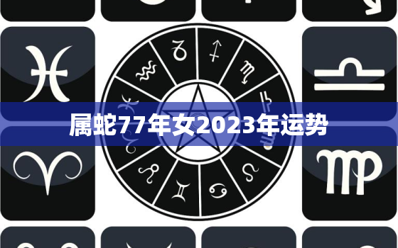 属蛇77年女2023年运势，77蛇女2023年的运势