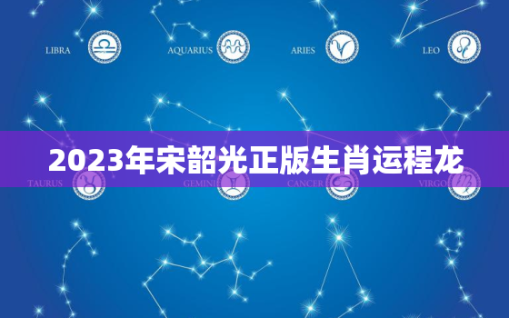 2023年宋韶光正版生肖运程龙，2022年运程十二生肖运程宋韶光