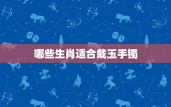 哪些生肖适合戴玉手镯，什么生肖适合戴玉镯子