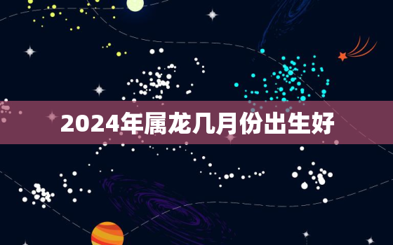 2024年属龙几月份出生好，2024年生肖龙几月份出生最好