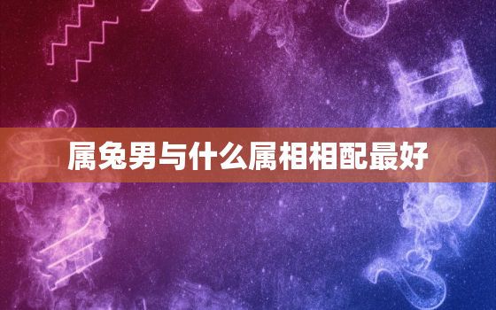 属兔男与什么属相相配最好，属兔男与什么属相相配最好呢