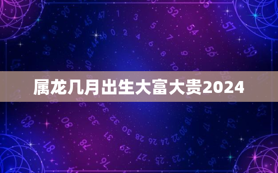 属龙几月出生大富大贵2024，属龙几月出生大富大贵2012