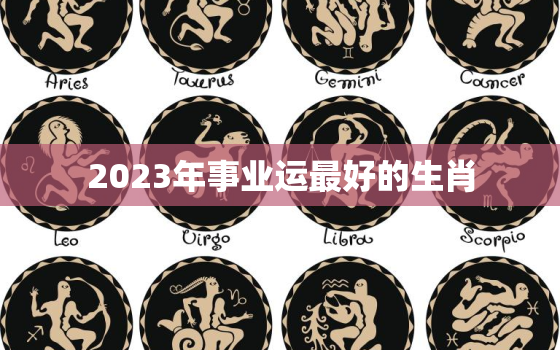 2023年事业运最好的生肖，2023年运程十二生肖运程属