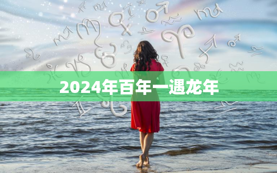 2024年百年一遇龙年，2024年龙年不宜生子的属相