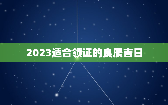 2023适合领证的良辰吉日，2023年哪天适合领证