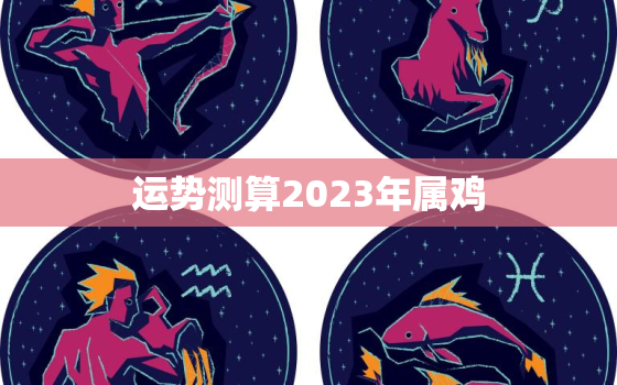 运势测算2023年属鸡，2023年属鸡人全年运势