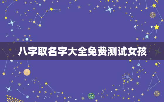 八字取名字大全免费测试女孩，八字取名字大全免费测试女孩子