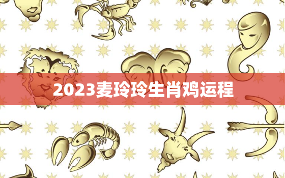 2023麦玲玲生肖鸡运程，麦玲玲2021年属鸡运程
