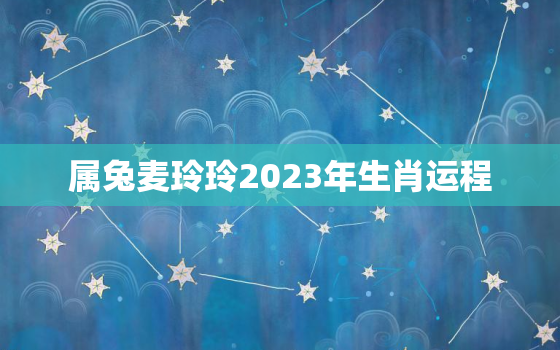 属兔麦玲玲2023年生肖运程，麦玲玲2021属兔人全年运势