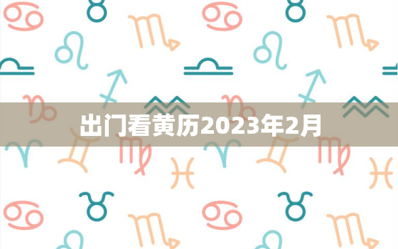 出门看黄历2023年2月，吉日查询2021年2月黄道吉日出门