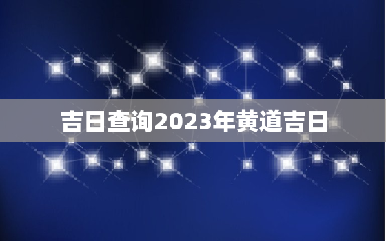 吉日查询2023年黄道吉日，黄道吉日查询2023年黄道吉日