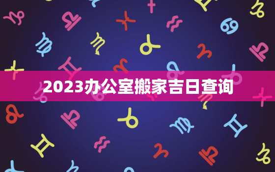 2023办公室搬家吉日查询，办公室搬家黄道吉日