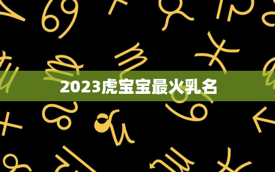 2023虎宝宝最火乳名，2023年虎宝宝好不好