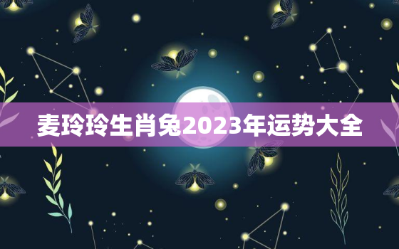 麦玲玲生肖兔2023年运势大全，麦玲玲2021年属兔人运程