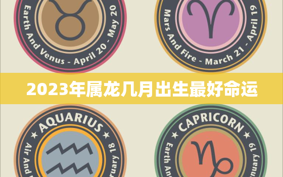 2023年属龙几月出生最好命运，2023年属龙人的全年每月