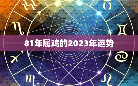 81年属鸡的2023年运势，81年属鸡的2023年运势每月运势