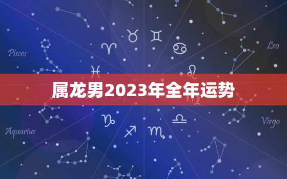 属龙男2023年全年运势，属龙男2023年全年运势和运程