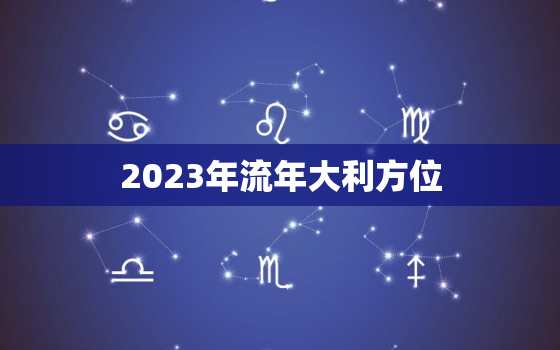 2023年流年大利方位，2023年流年不利的属相