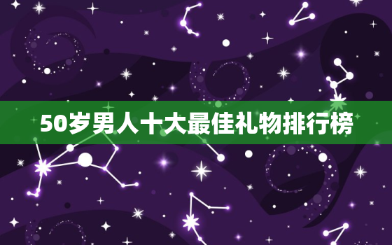 50岁男人十大最佳礼物排行榜，50岁左右的男人送什么礼物