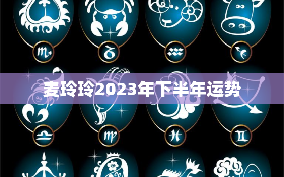 麦玲玲2023年下半年运势，麦玲玲2023年生肖运势