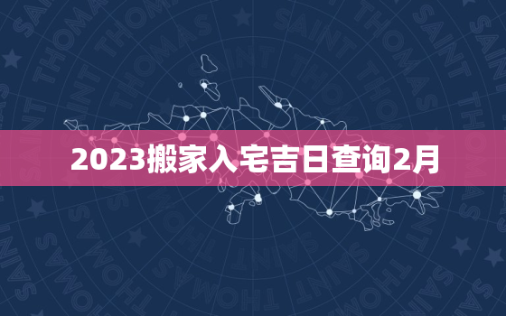 2023搬家入宅吉日查询2月，搬家吉日2021年2月入宅吉日查询