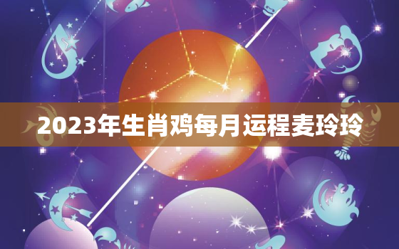 2023年生肖鸡每月运程麦玲玲，属鸡2023年每月运势