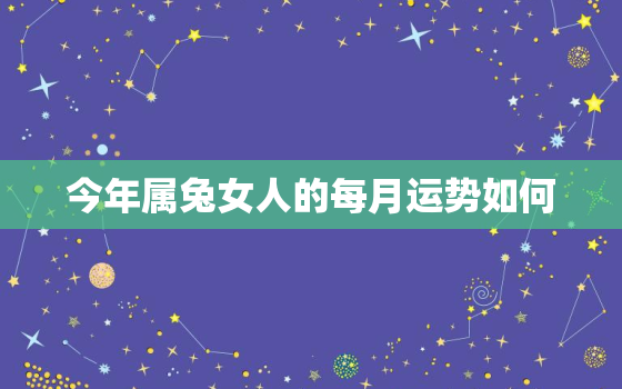 今年属兔女人的每月运势如何，属兔人今年运势2021年每月运势 女