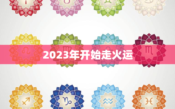 2023年开始走火运，2023年
运到来属火的行业