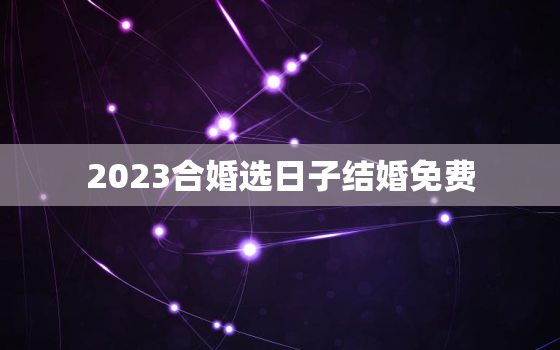 2023合婚选日子结婚免费，2023年结婚的黄道吉日