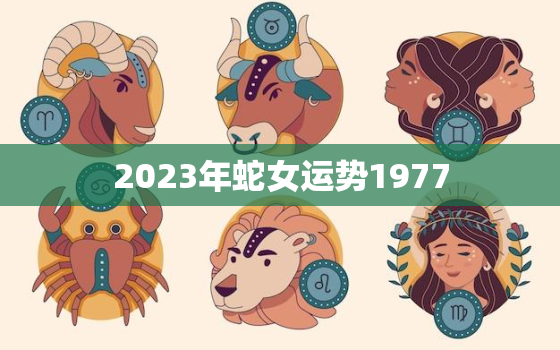 2023年蛇女运势1977，2023年1977年蛇女每月运势