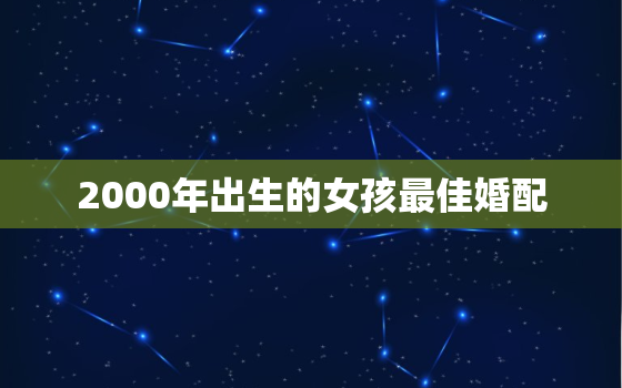 2000年出生的女孩最佳婚配，2000年出生的女孩子的最佳配偶是什么属性