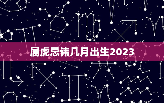 属虎忌讳几月出生2023，属虎忌讳几月出生