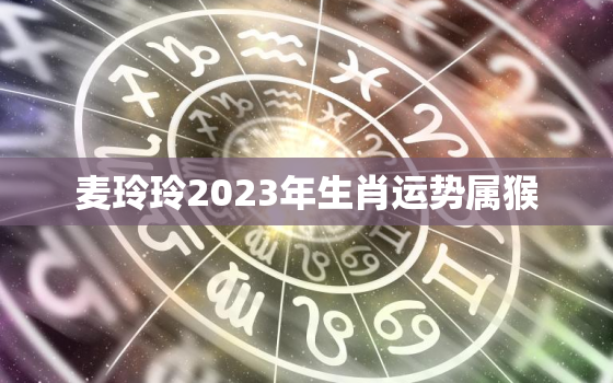 麦玲玲2023年生肖运势属猴，麦玲玲2021年运程十二生肖猴运程