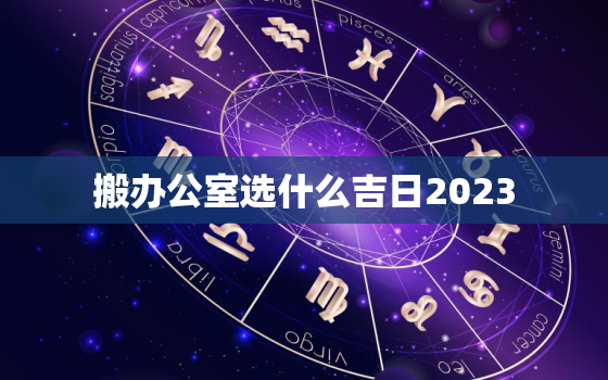 搬办公室选什么吉日2023，搬办公室吉时