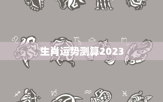 生肖运势测算2023，生肖运势测算2021