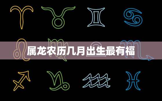 属龙农历几月出生最有福，属龙农历几月出生最有福气